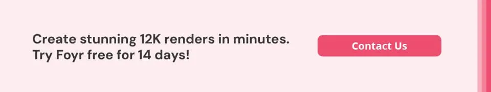 Foyr helps you create up to 12K quality renders quickly. Foyr helps you create up to 12K quality renders quickly.